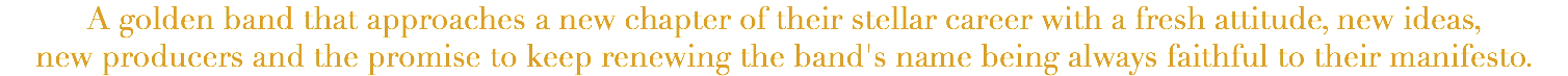 A golden band that approaches a new chapter of their stellar career with a fresh attitude, new ideas, new producers and the promise to keep renewing the band's name being always faithful to their manifesto.