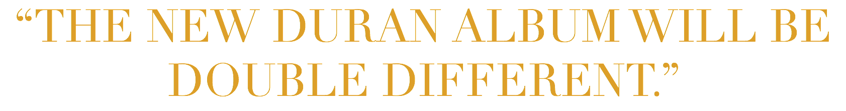 “THE NEW DURAN ALBUM WILL BE DOUBLE DIFFERENT.”