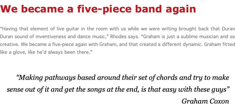We became a five-piece band again “Having that element of live guitar in the room with us while we were writing brought back that Duran Duran sound of inventiveness and dance music,” Rhodes says. “Graham is just a sublime musician and so creative. We became a five-piece again with Graham, and that created a different dynamic. Graham fitted like a glove, like he’d always been there.” “Making pathways based around their set of chords and try to make sense out of it and get the songs at the end, is that easy with these guys” Graham Coxon