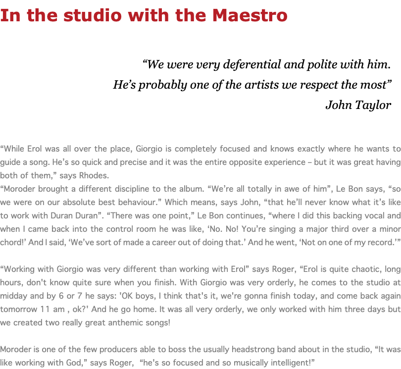 In the studio with the Maestro “We were very deferential and polite with him. He’s probably one of the artists we respect the most” John Taylor “While Erol was all over the place, Giorgio is completely focused and knows exactly where he wants to guide a song. He’s so quick and precise and it was the entire opposite experience – but it was great having both of them,” says Rhodes. “Moroder brought a different discipline to the album. “We’re all totally in awe of him”, Le Bon says, “so we were on our absolute best behaviour.” Which means, says John, “that he’ll never know what it’s like to work with Duran Duran”. “There was one point,” Le Bon continues, “where I did this backing vocal and when I came back into the control room he was like, ‘No. No! You’re singing a major third over a minor chord!’ And I said, ‘We’ve sort of made a career out of doing that.’ And he went, ‘Not on one of my record.’” “Working with Giorgio was very different than working with Erol” says Roger, “Erol is quite chaotic, long hours, don't know quite sure when you finish. With Giorgio was very orderly, he comes to the studio at midday and by 6 or 7 he says: 'OK boys, I think that's it, we're gonna finish today, and come back again tomorrow 11 am , ok?' And he go home. It was all very orderly, we only worked with him three days but we created two really great anthemic songs! Moroder is one of the few producers able to boss the usually headstrong band about in the studio, “It was like working with God,” says Roger, “he's so focused and so musically intelligent!”