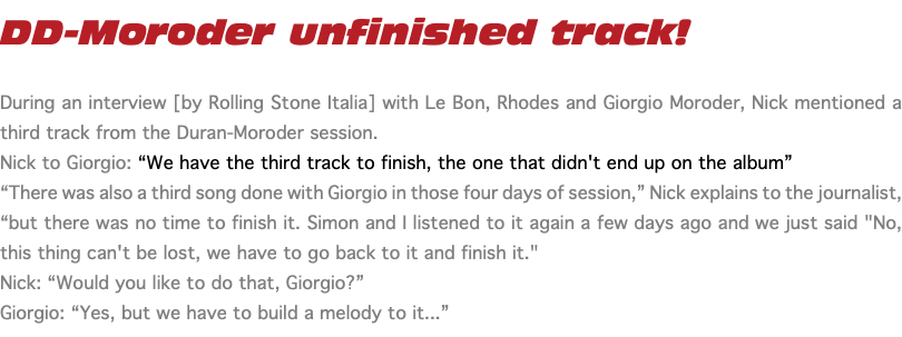 DD-Moroder unfinished track! During an interview [by Rolling Stone Italia] with Le Bon, Rhodes and Giorgio Moroder, Nick mentioned a third track from the Duran-Moroder session. Nick to Giorgio: “We have the third track to finish, the one that didn't end up on the album” “There was also a third song done with Giorgio in those four days of session,” Nick explains to the journalist, “but there was no time to finish it. Simon and I listened to it again a few days ago and we just said "No, this thing can't be lost, we have to go back to it and finish it." Nick: “Would you like to do that, Giorgio?” Giorgio: “Yes, but we have to build a melody to it...”